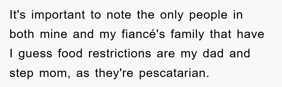 It's important to note the only people in both mine and my fiancé's family that have I guess food restrictions are my dad and step mom, as they're pescatarian.