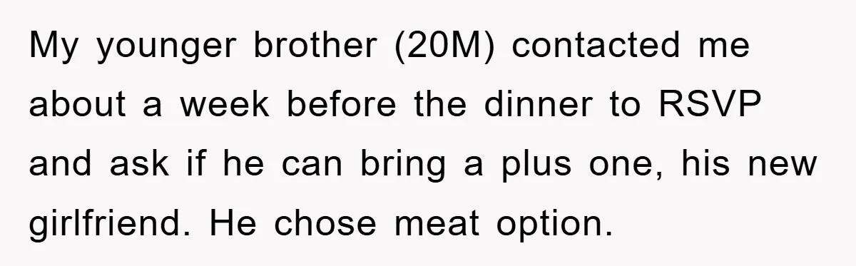 My younger brother (20M) contacted me about a week before the dinner to RSVP and ask if he can bring a plus one, his new girlfriend. He chose meat option.