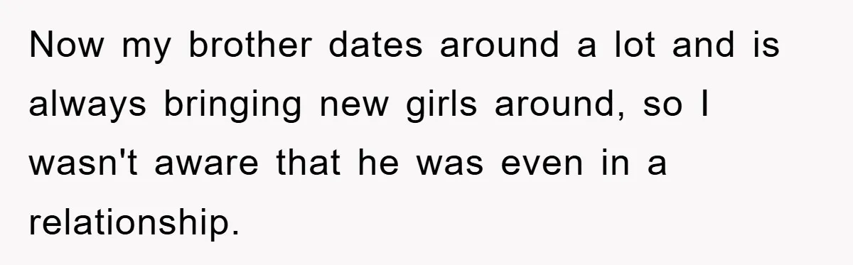 Now my brother dates around a lot and is always bringing new girls around, so I wasn't aware that he was even in a relationship.