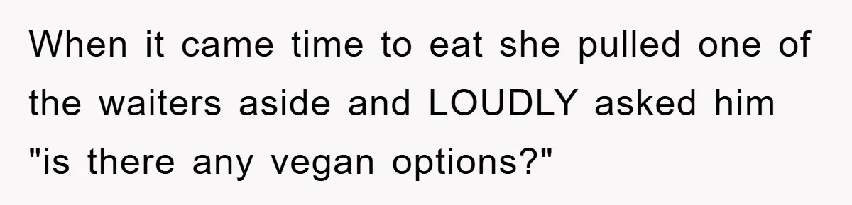 When it came time to eat she pulled one of the waiters aside and LOUDLY asked him "is there any vegan options?"