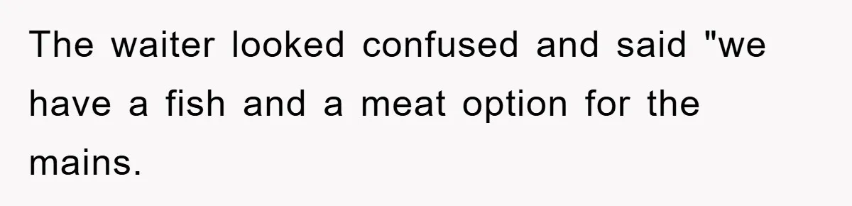 The waiter looked confused and said "we have a fish and a meat option for the mains.