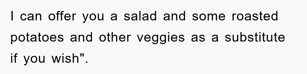I can offer you a salad and some roasted potatoes and other veggies as a substitute if you wish".