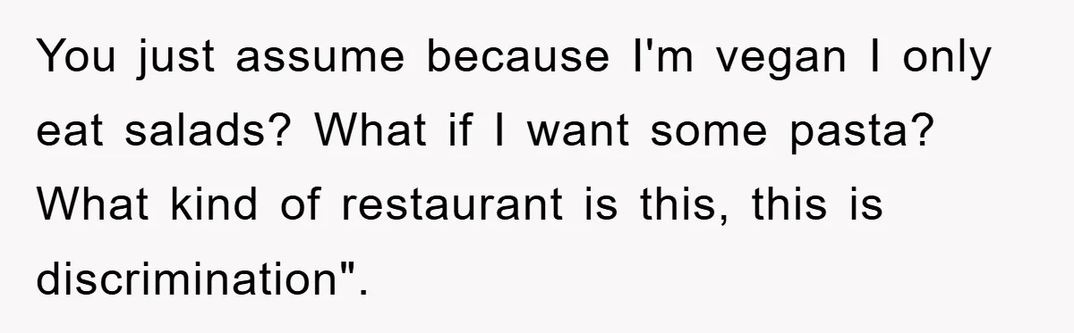 You just assume because I'm vegan I only eat salads? What if I want some pasta? What kind of restaurant is this, this is discrimination".
