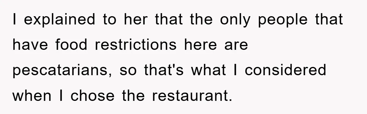 I explained to her that the only people that have food restrictions here are pescatarians, so that's what I considered when I chose the restaurant.