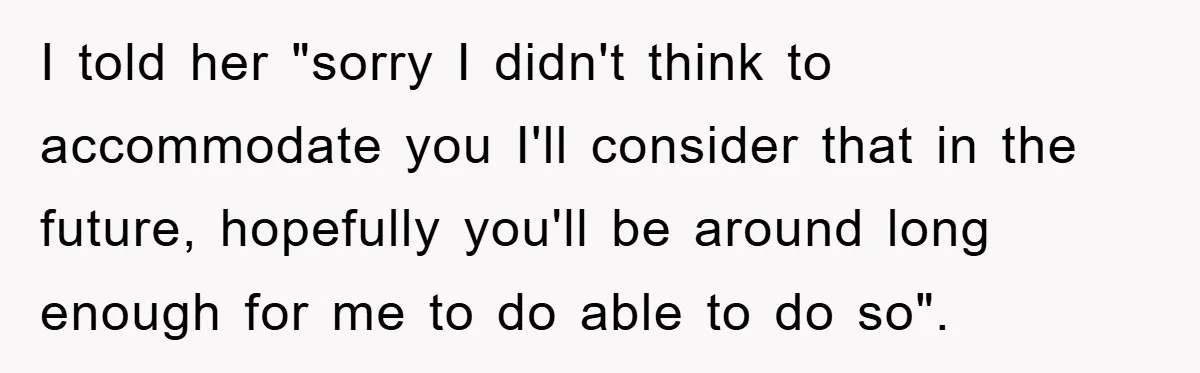 I told her "sorry I didn't think to accommodate you I'll consider that in the future, hopefully you'll be around long enough for me to do able to do so".