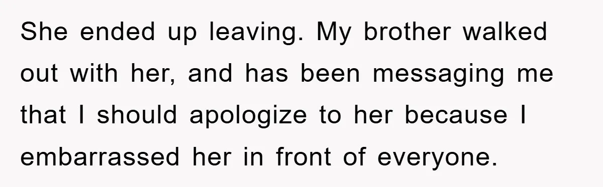 She ended up leaving. My brother walked out with her, and has been messaging me that I should apologize to her because I embarrassed her in front of everyone.