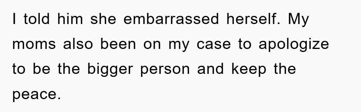 I told him she embarrassed herself. My moms also been on my case to apologize to be the bigger person and keep the peace.