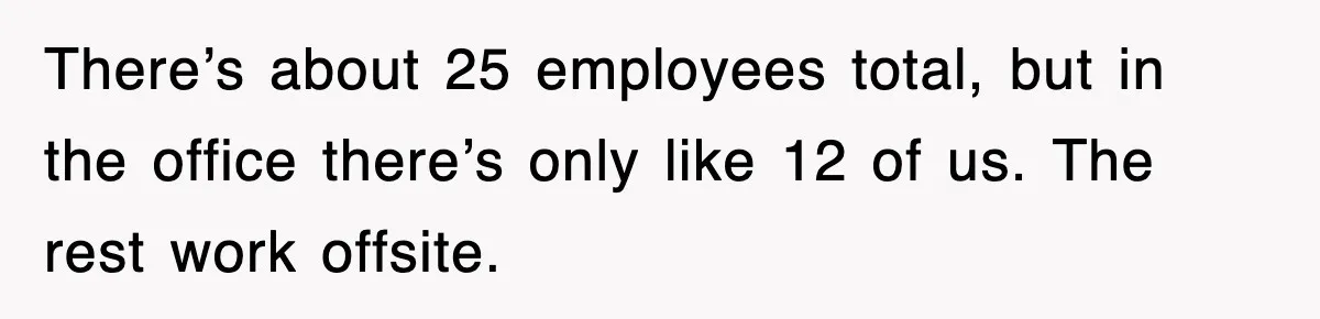 There’s about 25 employees total, but in the office there’s only like 12 of us. The rest work offsite.