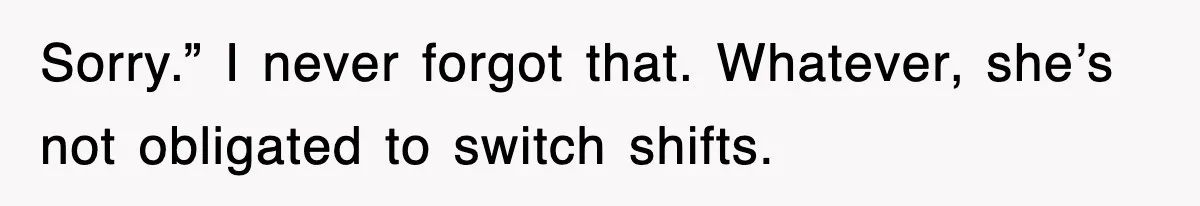 Sorry.” I never forgot that. Whatever, she’s not obligated to switch shifts.