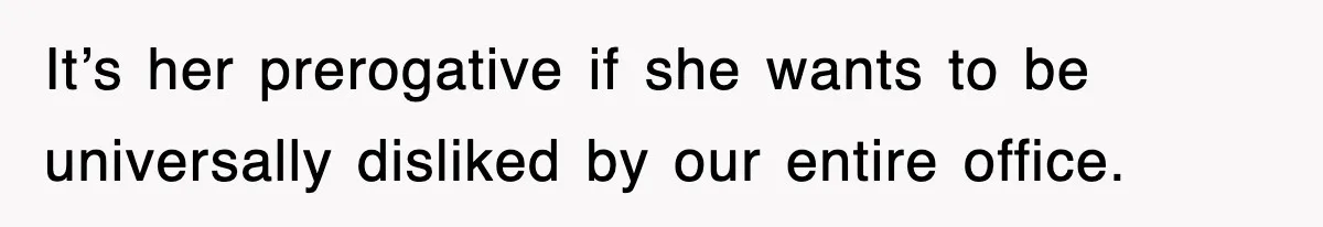 It’s her prerogative if she wants to be universally disliked by our entire office.