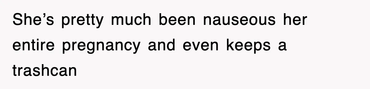 She’s pretty much been nauseous her entire pregnancy and even keeps a trashcan