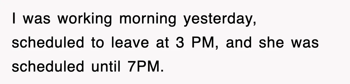 I was working morning yesterday, scheduled to leave at 3 PM, and she was scheduled until 7PM.