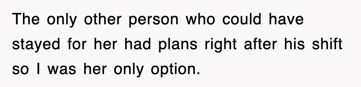 The only other person who could have stayed for her had plans right after his shift so I was her only option.