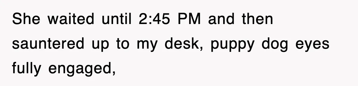 She waited until 2:45 PM and then sauntered up to my desk, puppy dog eyes fully engaged,