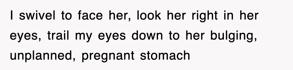 I swivel to face her, look her right in her eyes, trail my eyes down to her bulging, unplanned, pregnant stomach