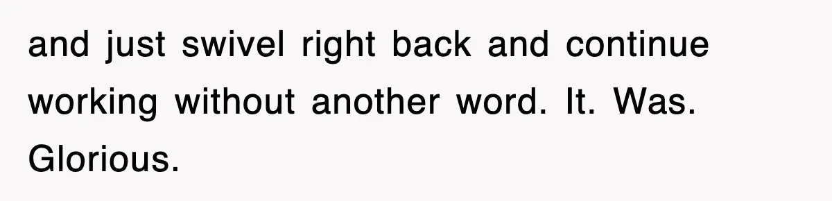 and just swivel right back and continue working without another word. It. Was. Glorious.