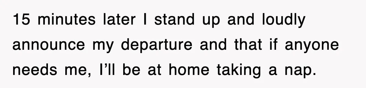 15 minutes later I stand up and loudly announce my departure and that if anyone needs me, I’ll be at home taking a nap.