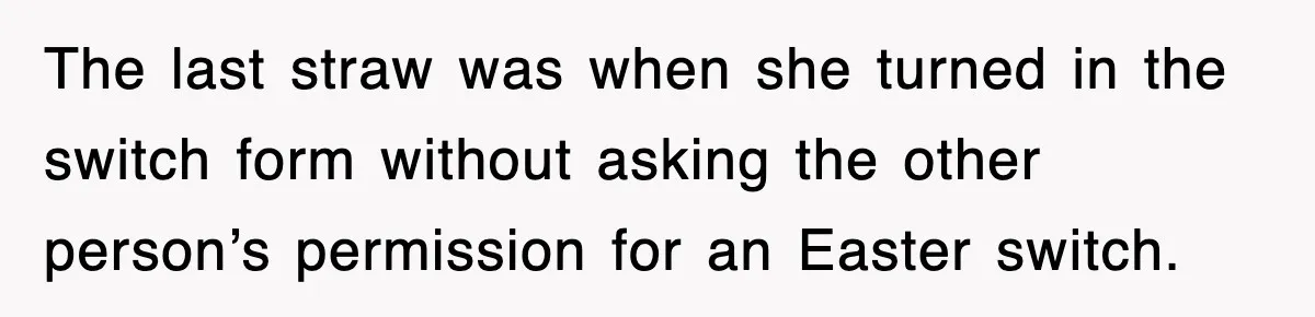 The last straw was when she turned in the switch form without asking the other person’s permission for an Easter switch.