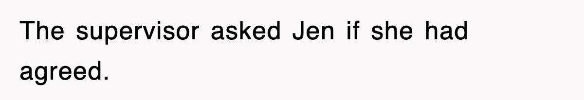 The supervisor asked Jen if she had agreed.