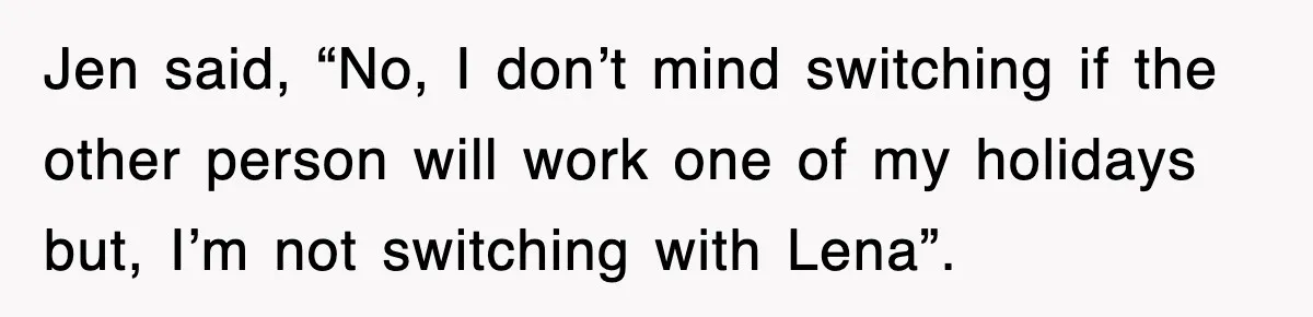Jen said, “No, I don’t mind switching if the other person will work one of my holidays but, I’m not switching with Lena”.