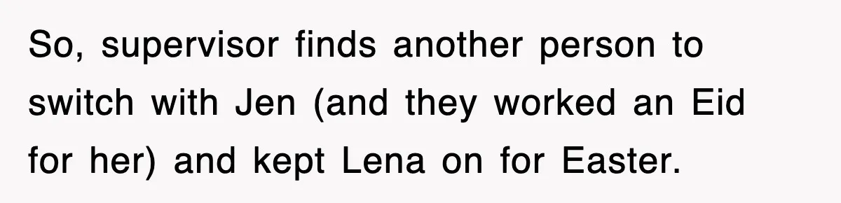 So, supervisor finds another person to switch with Jen (and they worked an Eid for her) and kept Lena on for Easter.