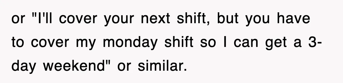 or "I'll cover your next shift, but you have to cover my monday shift so I can get a 3-day weekend" or similar.