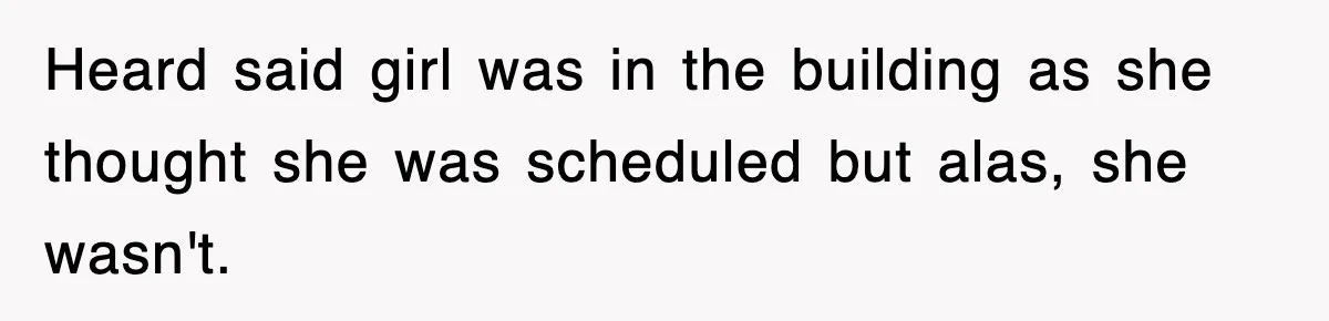 Heard said girl was in the building as she thought she was scheduled but alas, she wasn't.