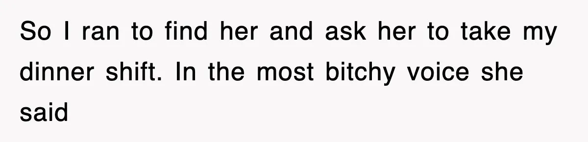 So I ran to find her and ask her to take my dinner shift. In the most bitchy voice she said