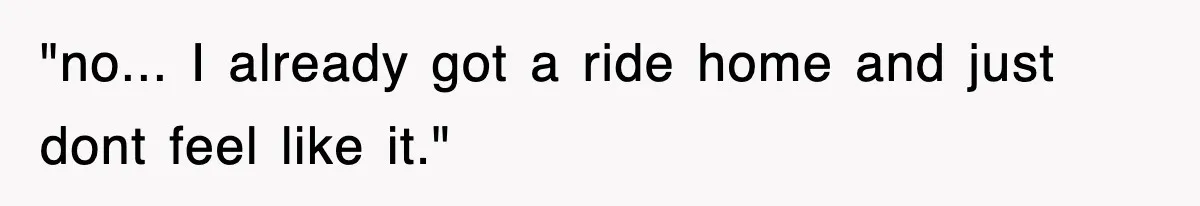 "no... I already got a ride home and just dont feel like it."