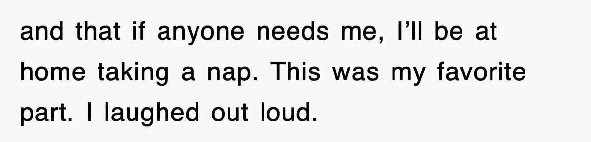 and that if anyone needs me, I’ll be at home taking a nap. This was my favorite part. I laughed out loud.