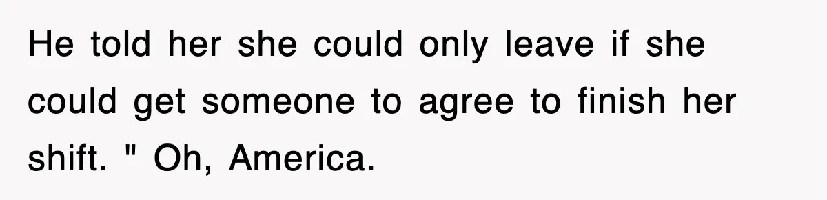 He told her she could only leave if she could get someone to agree to finish her shift. " Oh, America.