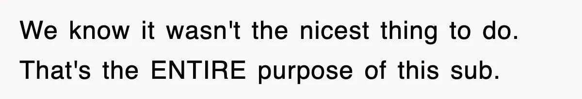 We know it wasn't the nicest thing to do. That's the ENTIRE purpose of this sub.