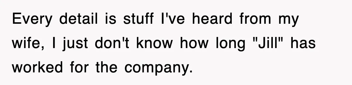 Every detail is stuff I've heard from my wife, I just don't know how long "Jill" has worked for the company.