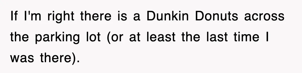 If I'm right there is a Dunkin Donuts across the parking lot (or at least the last time I was there).