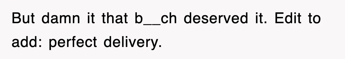 But damn it that b__ch deserved it. Edit to add: perfect delivery.