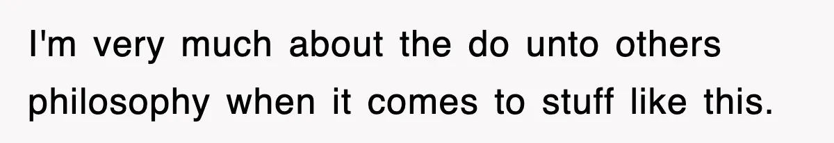 I'm very much about the do unto others philosophy when it comes to stuff like this.