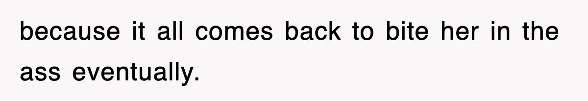 because it all comes back to bite her in the ass eventually.