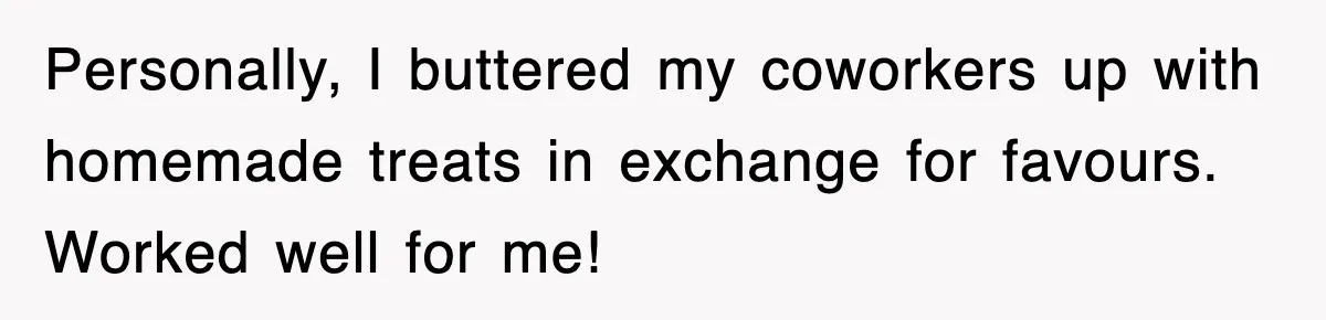Personally, I buttered my coworkers up with homemade treats in exchange for favours. Worked well for me!