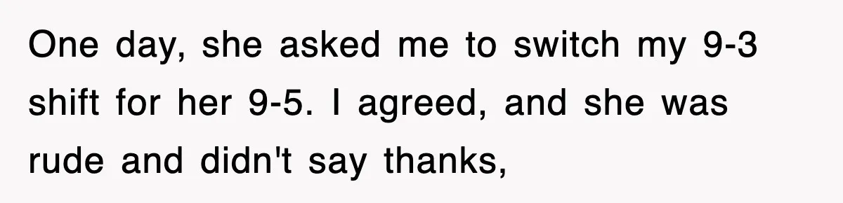 One day, she asked me to switch my 9-3 shift for her 9-5. I agreed, and she was rude and didn't say thanks,