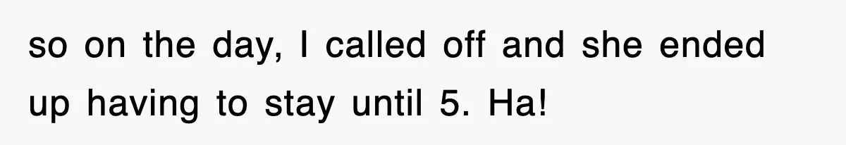 so on the day, I called off and she ended up having to stay until 5. Ha!