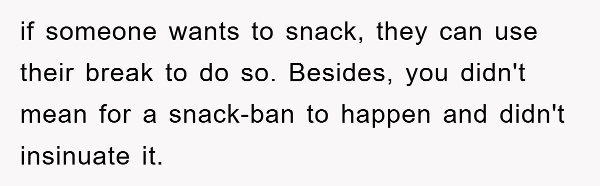 if someone wants to snack, they can use their break to do so. Besides, you didn't mean for a snack-ban to happen and didn't insinuate it.