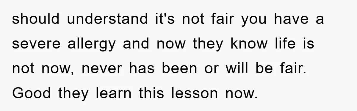 should understand it's not fair you have a severe allergy and now they know life is not now, never has been or will be fair. Good they learn this lesson...