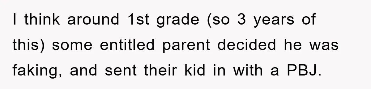 I think around 1st grade (so 3 years of this) some entitled parent decided he was faking, and sent their kid in with a PBJ.