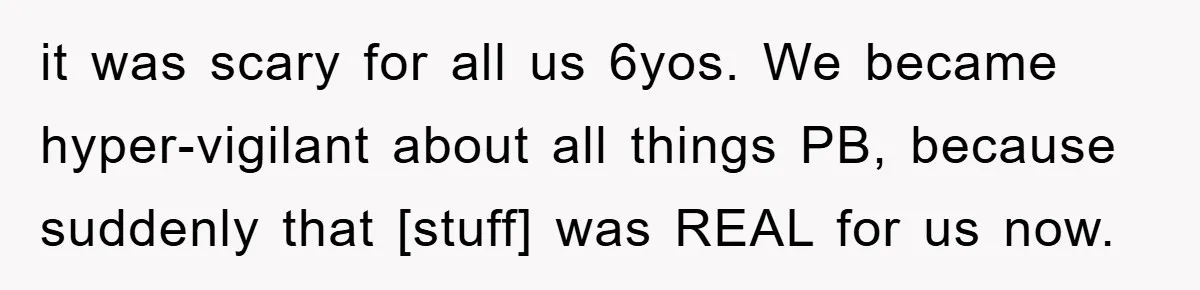 it was scary for all us 6yos. We became hyper-vigilant about all things PB, because suddenly that [stuff] was REAL for us now.