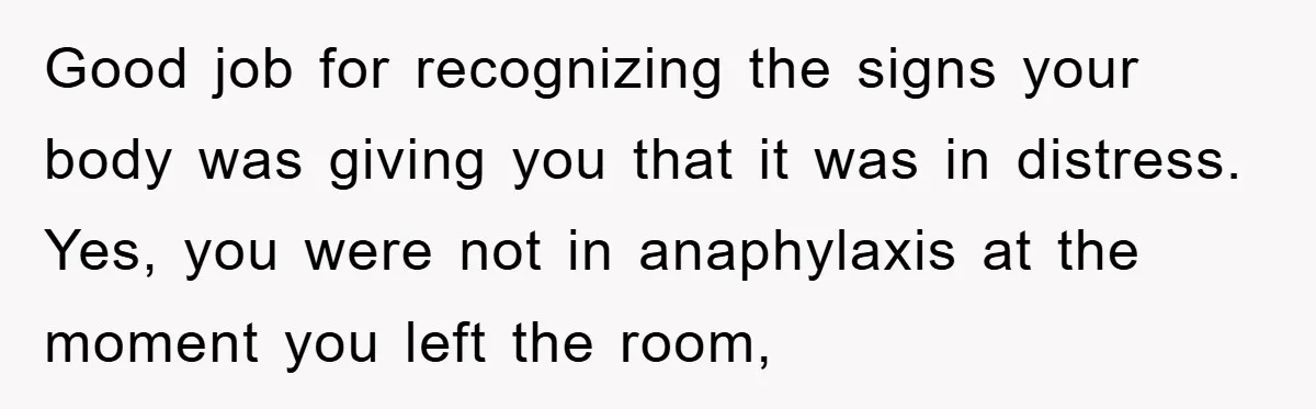 Good job for recognizing the signs your body was giving you that it was in distress. Yes, you were not in anaphylaxis at the moment you left the room,