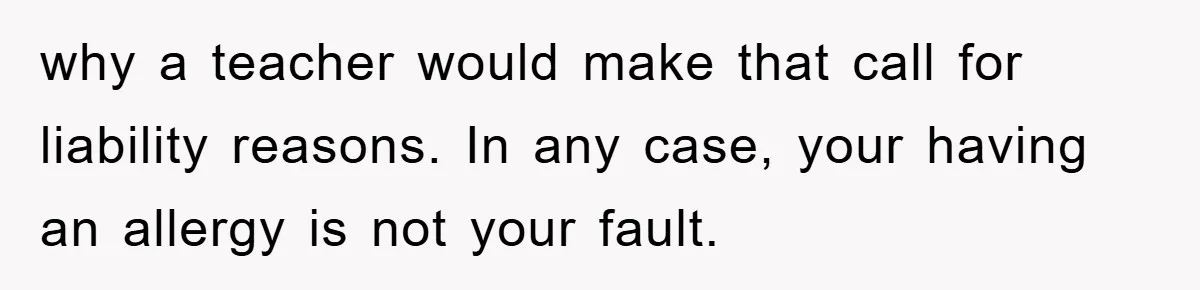 why a teacher would make that call for liability reasons. In any case, your having an allergy is not your fault.