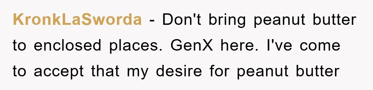 KronkLaSworda − Don't bring peanut butter to enclosed places. GenX here. I've come to accept that my desire for peanut butter