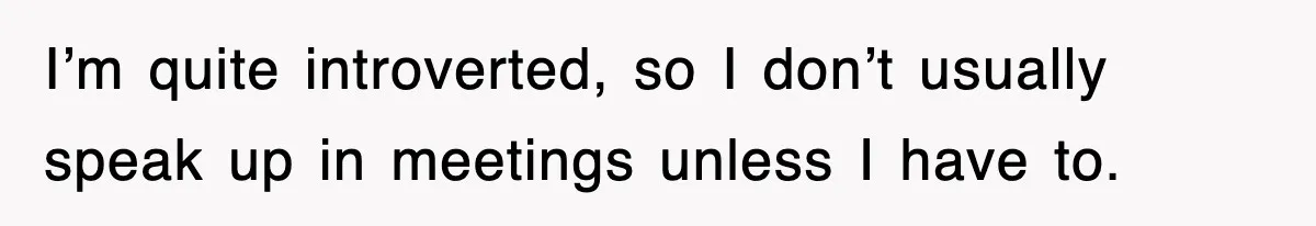 I’m quite introverted, so I don’t usually speak up in meetings unless I have to.