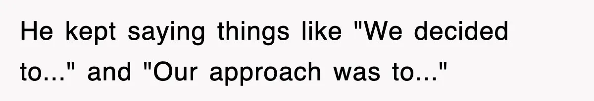 He kept saying things like "We decided to..." and "Our approach was to..."