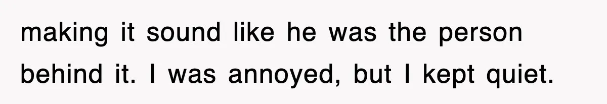 making it sound like he was the person behind it. I was annoyed, but I kept quiet.